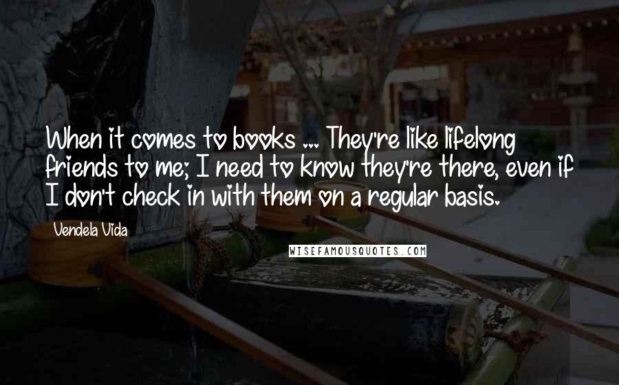Vendela Vida Quotes: When it comes to books ... They're like lifelong friends to me; I need to know they're there, even if I don't check in with them on a regular basis.