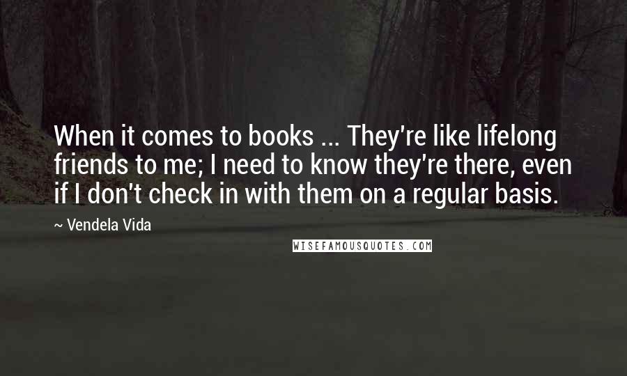 Vendela Vida Quotes: When it comes to books ... They're like lifelong friends to me; I need to know they're there, even if I don't check in with them on a regular basis.
