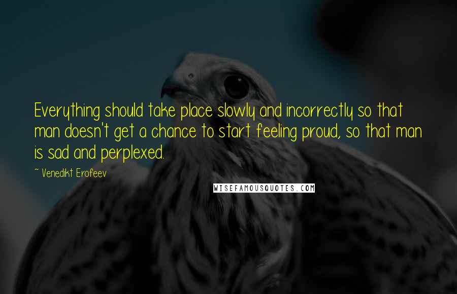 Venedikt Erofeev Quotes: Everything should take place slowly and incorrectly so that man doesn't get a chance to start feeling proud, so that man is sad and perplexed.
