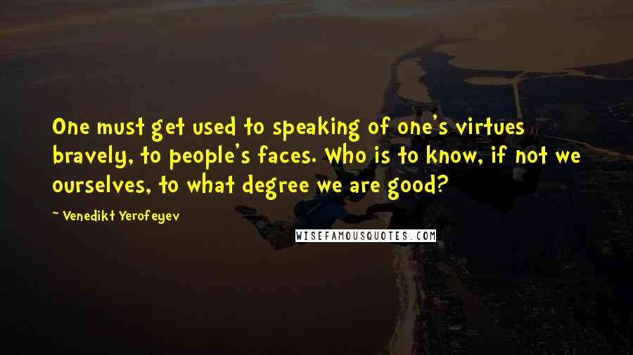 Venedikt Yerofeyev Quotes: One must get used to speaking of one's virtues bravely, to people's faces. Who is to know, if not we ourselves, to what degree we are good?