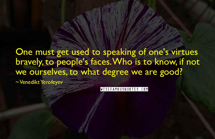 Venedikt Yerofeyev Quotes: One must get used to speaking of one's virtues bravely, to people's faces. Who is to know, if not we ourselves, to what degree we are good?