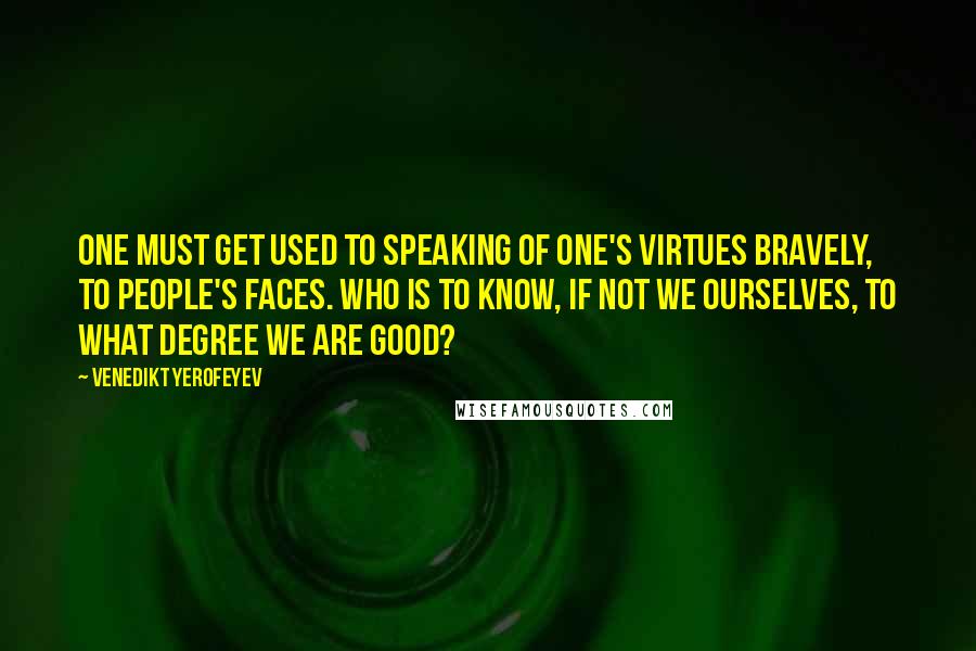 Venedikt Yerofeyev Quotes: One must get used to speaking of one's virtues bravely, to people's faces. Who is to know, if not we ourselves, to what degree we are good?