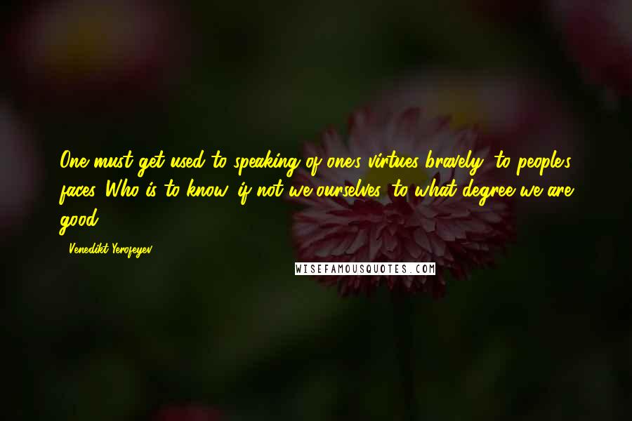 Venedikt Yerofeyev Quotes: One must get used to speaking of one's virtues bravely, to people's faces. Who is to know, if not we ourselves, to what degree we are good?