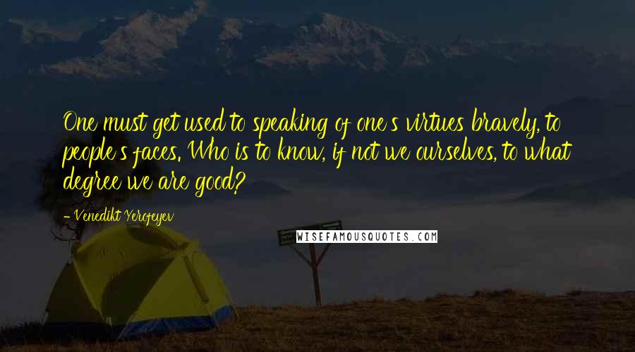 Venedikt Yerofeyev Quotes: One must get used to speaking of one's virtues bravely, to people's faces. Who is to know, if not we ourselves, to what degree we are good?