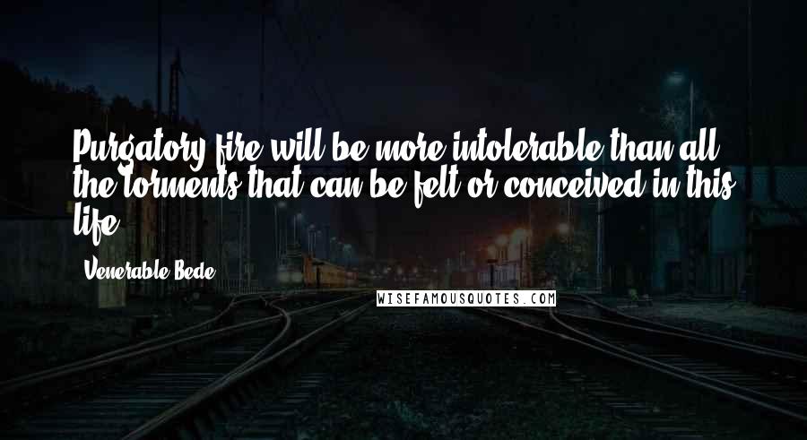 Venerable Bede Quotes: Purgatory fire will be more intolerable than all the torments that can be felt or conceived in this life.