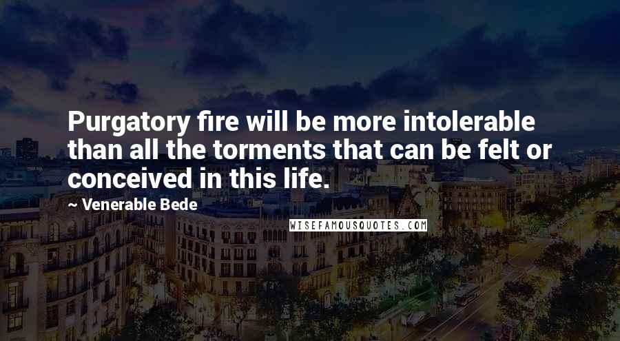 Venerable Bede Quotes: Purgatory fire will be more intolerable than all the torments that can be felt or conceived in this life.