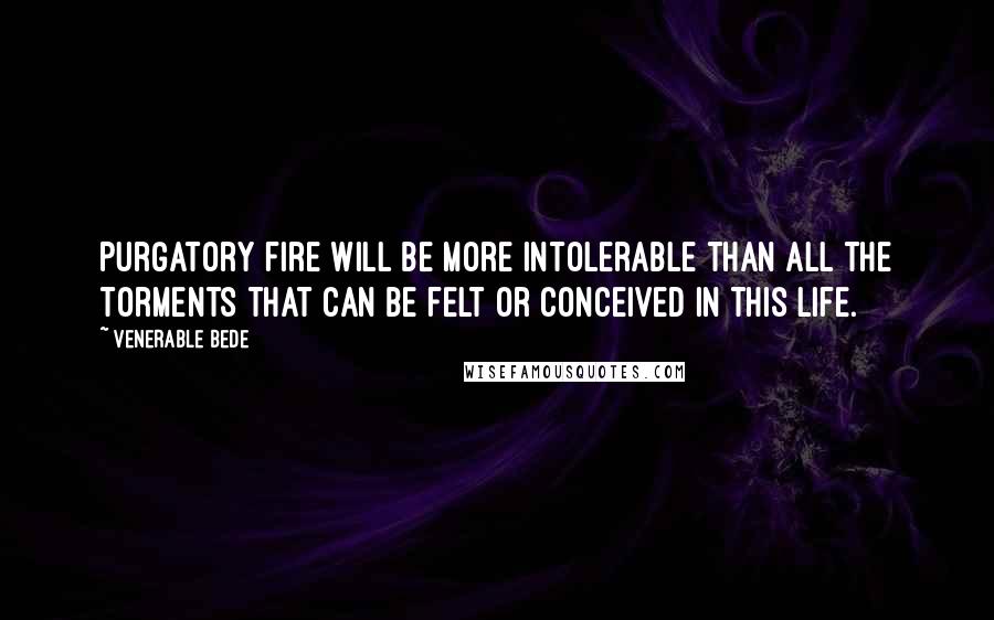 Venerable Bede Quotes: Purgatory fire will be more intolerable than all the torments that can be felt or conceived in this life.