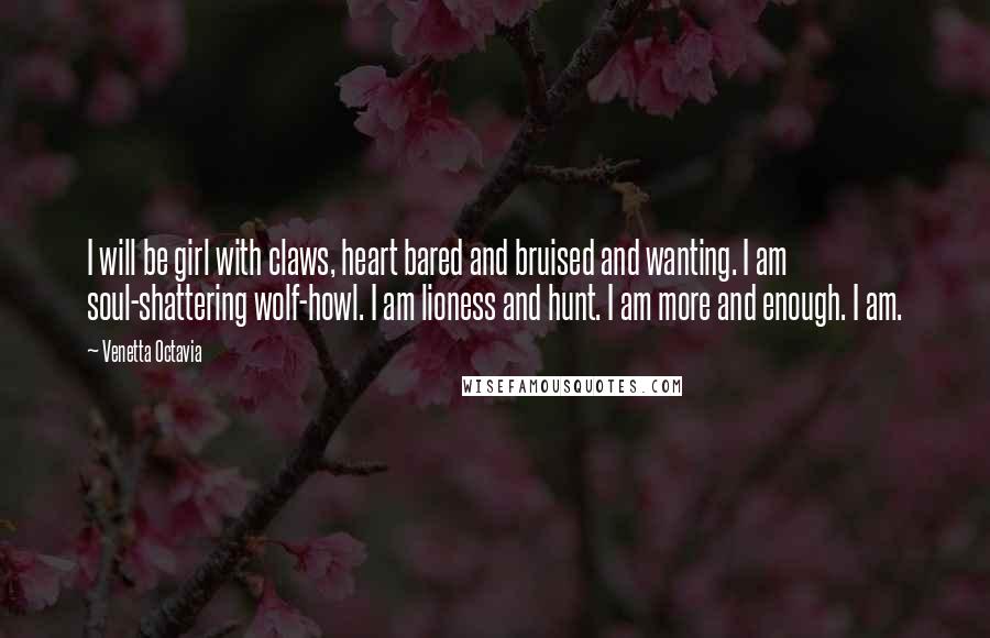 Venetta Octavia Quotes: I will be girl with claws, heart bared and bruised and wanting. I am soul-shattering wolf-howl. I am lioness and hunt. I am more and enough. I am.