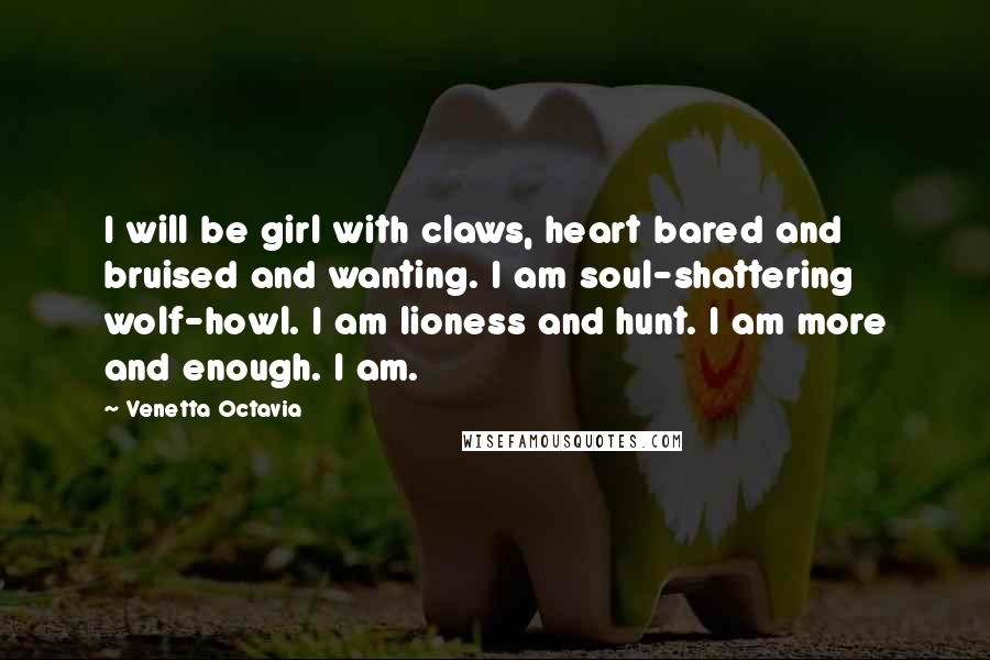 Venetta Octavia Quotes: I will be girl with claws, heart bared and bruised and wanting. I am soul-shattering wolf-howl. I am lioness and hunt. I am more and enough. I am.