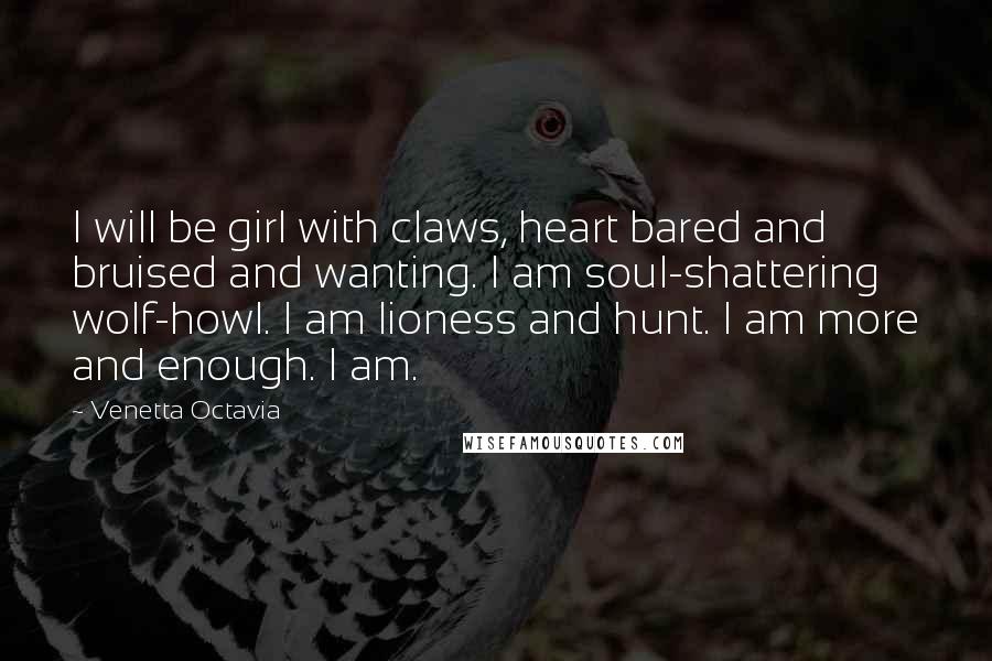 Venetta Octavia Quotes: I will be girl with claws, heart bared and bruised and wanting. I am soul-shattering wolf-howl. I am lioness and hunt. I am more and enough. I am.