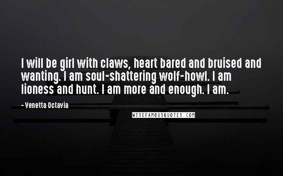 Venetta Octavia Quotes: I will be girl with claws, heart bared and bruised and wanting. I am soul-shattering wolf-howl. I am lioness and hunt. I am more and enough. I am.