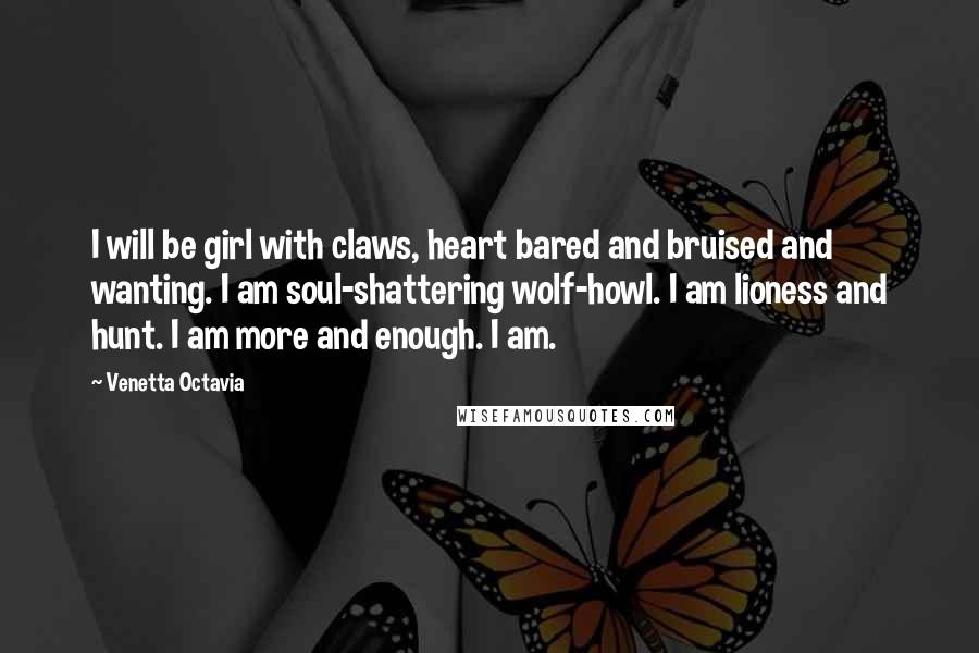 Venetta Octavia Quotes: I will be girl with claws, heart bared and bruised and wanting. I am soul-shattering wolf-howl. I am lioness and hunt. I am more and enough. I am.