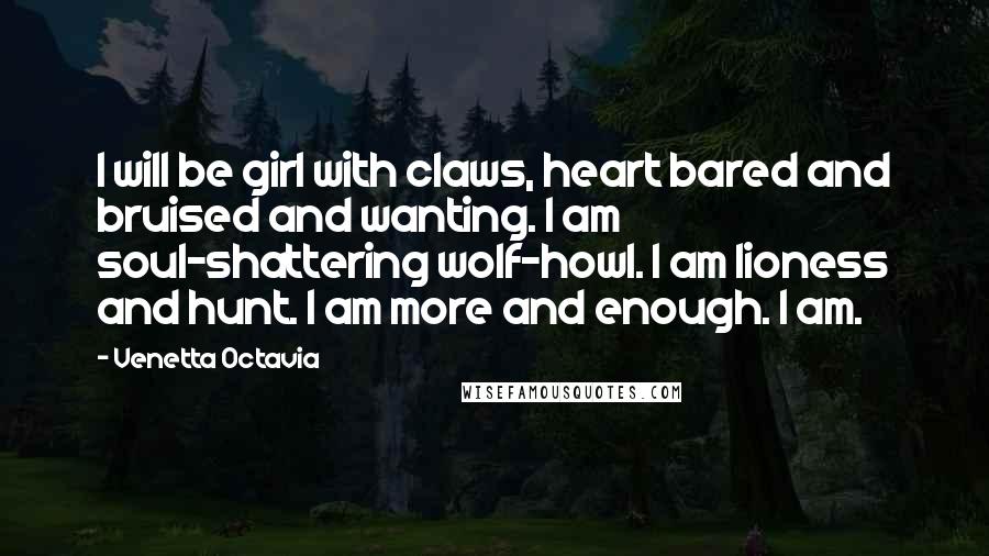 Venetta Octavia Quotes: I will be girl with claws, heart bared and bruised and wanting. I am soul-shattering wolf-howl. I am lioness and hunt. I am more and enough. I am.