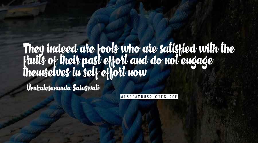 Venkatesananda Saraswati Quotes: They indeed are fools who are satisfied with the fruits of their past effort and do not engage themselves in self-effort now.