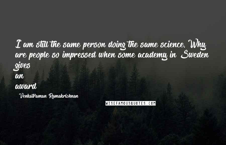 Venkatraman Ramakrishnan Quotes: I am still the same person doing the same science. Why are people so impressed when some academy in Sweden gives an award?