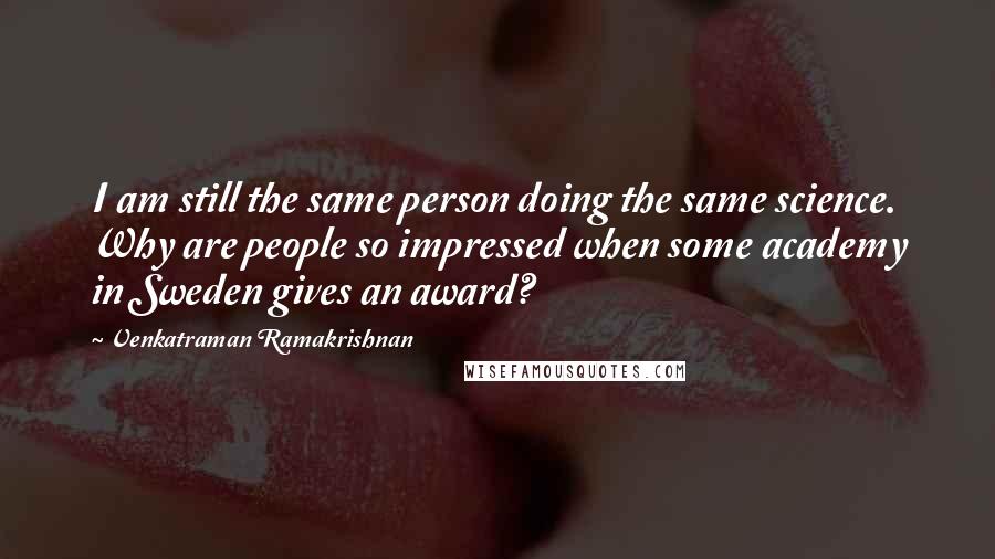 Venkatraman Ramakrishnan Quotes: I am still the same person doing the same science. Why are people so impressed when some academy in Sweden gives an award?