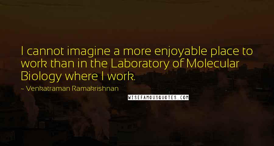 Venkatraman Ramakrishnan Quotes: I cannot imagine a more enjoyable place to work than in the Laboratory of Molecular Biology where I work.