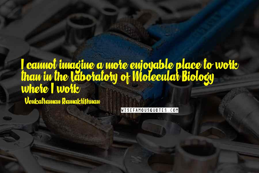 Venkatraman Ramakrishnan Quotes: I cannot imagine a more enjoyable place to work than in the Laboratory of Molecular Biology where I work.