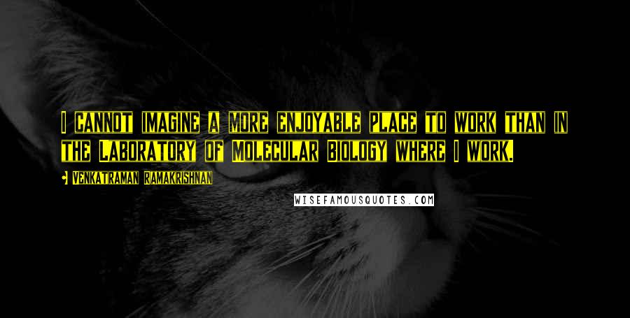 Venkatraman Ramakrishnan Quotes: I cannot imagine a more enjoyable place to work than in the Laboratory of Molecular Biology where I work.