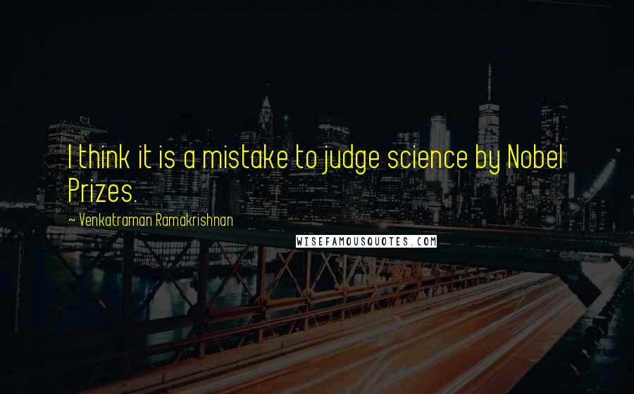 Venkatraman Ramakrishnan Quotes: I think it is a mistake to judge science by Nobel Prizes.