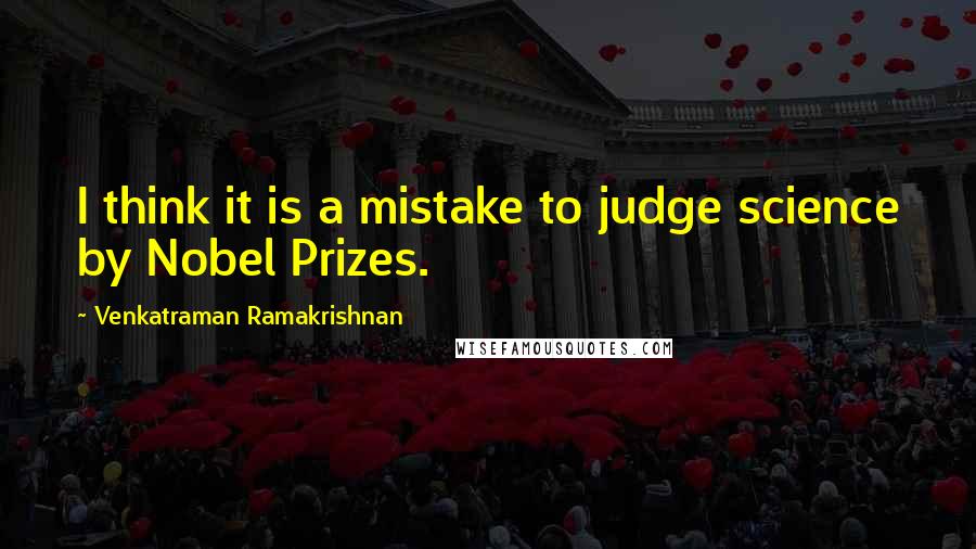 Venkatraman Ramakrishnan Quotes: I think it is a mistake to judge science by Nobel Prizes.