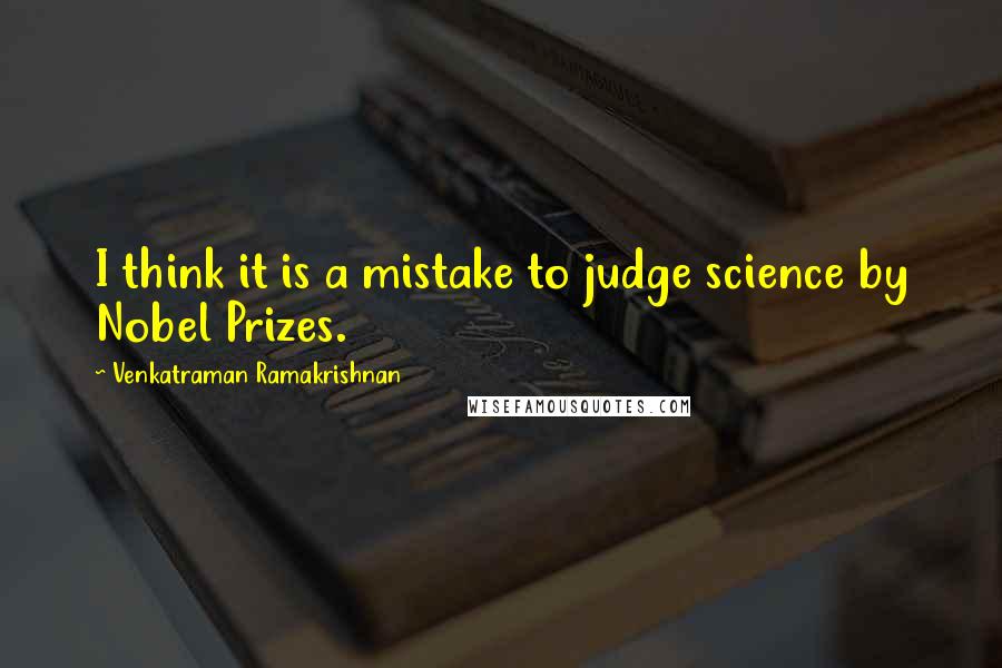 Venkatraman Ramakrishnan Quotes: I think it is a mistake to judge science by Nobel Prizes.