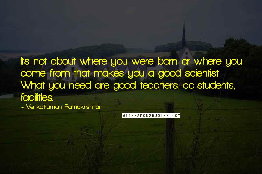 Venkatraman Ramakrishnan Quotes: It's not about where you were born or where you come from that makes you a good scientist. What you need are good teachers, co-students, facilities.