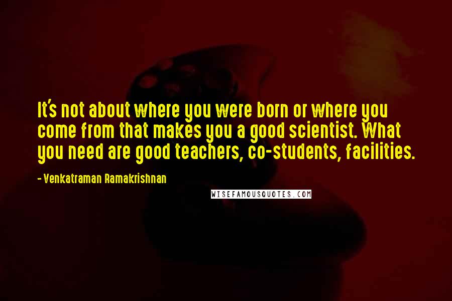 Venkatraman Ramakrishnan Quotes: It's not about where you were born or where you come from that makes you a good scientist. What you need are good teachers, co-students, facilities.