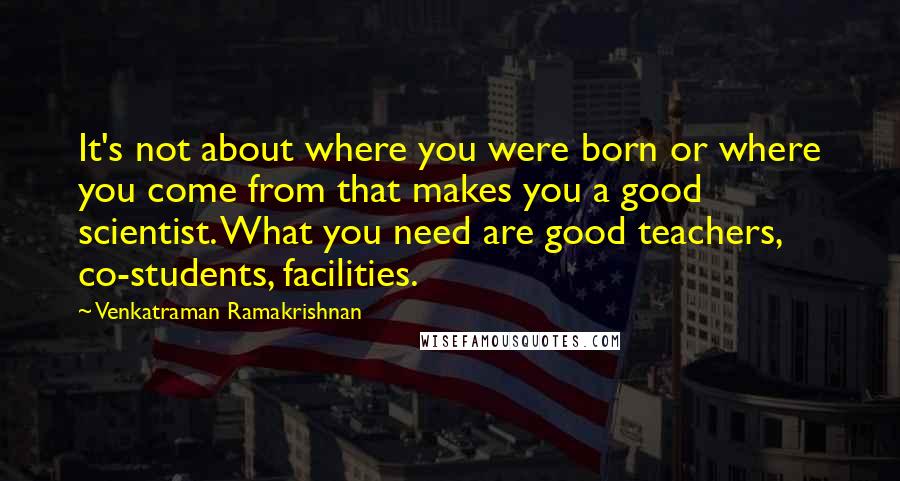 Venkatraman Ramakrishnan Quotes: It's not about where you were born or where you come from that makes you a good scientist. What you need are good teachers, co-students, facilities.
