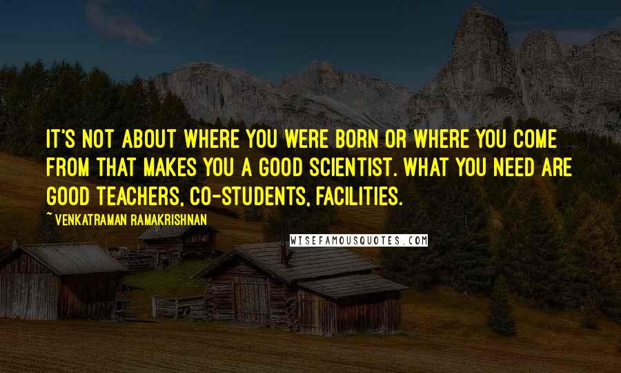 Venkatraman Ramakrishnan Quotes: It's not about where you were born or where you come from that makes you a good scientist. What you need are good teachers, co-students, facilities.