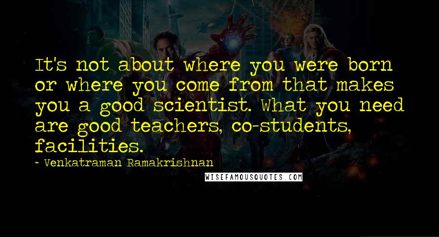 Venkatraman Ramakrishnan Quotes: It's not about where you were born or where you come from that makes you a good scientist. What you need are good teachers, co-students, facilities.