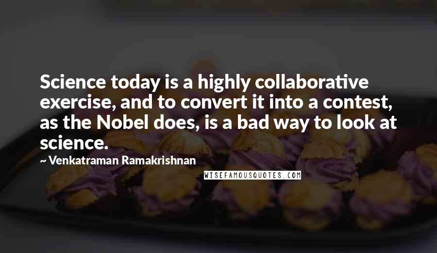 Venkatraman Ramakrishnan Quotes: Science today is a highly collaborative exercise, and to convert it into a contest, as the Nobel does, is a bad way to look at science.