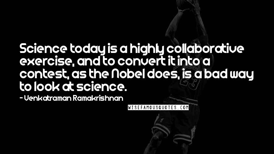 Venkatraman Ramakrishnan Quotes: Science today is a highly collaborative exercise, and to convert it into a contest, as the Nobel does, is a bad way to look at science.