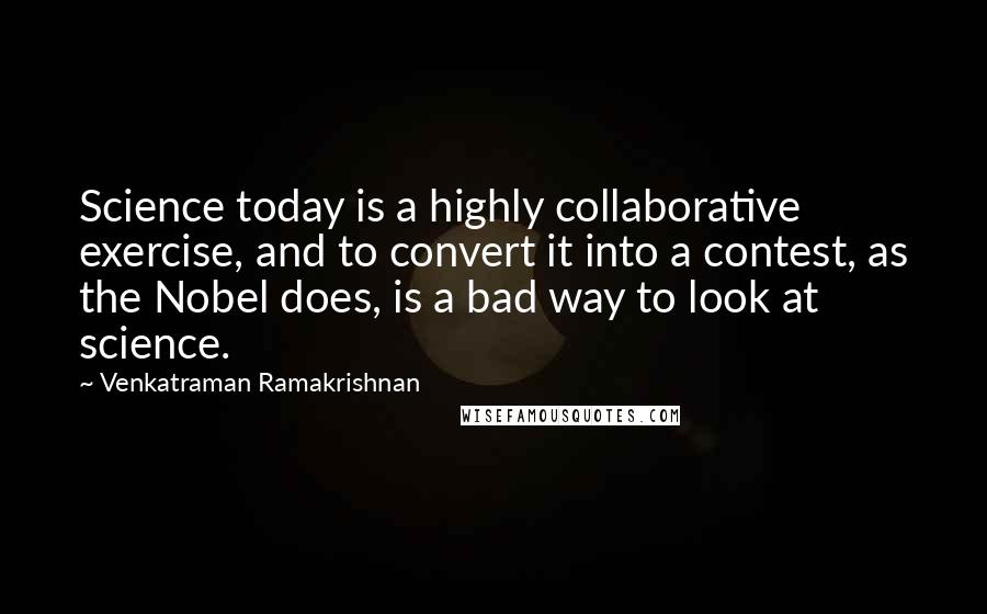 Venkatraman Ramakrishnan Quotes: Science today is a highly collaborative exercise, and to convert it into a contest, as the Nobel does, is a bad way to look at science.