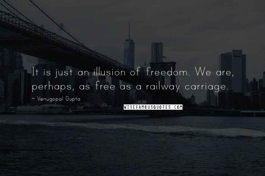Venugopal Gupta Quotes: It is just an illusion of freedom. We are, perhaps, as free as a railway carriage.