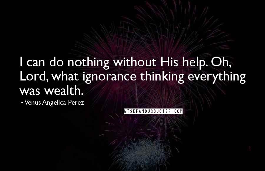 Venus Angelica Perez Quotes: I can do nothing without His help. Oh, Lord, what ignorance thinking everything was wealth.