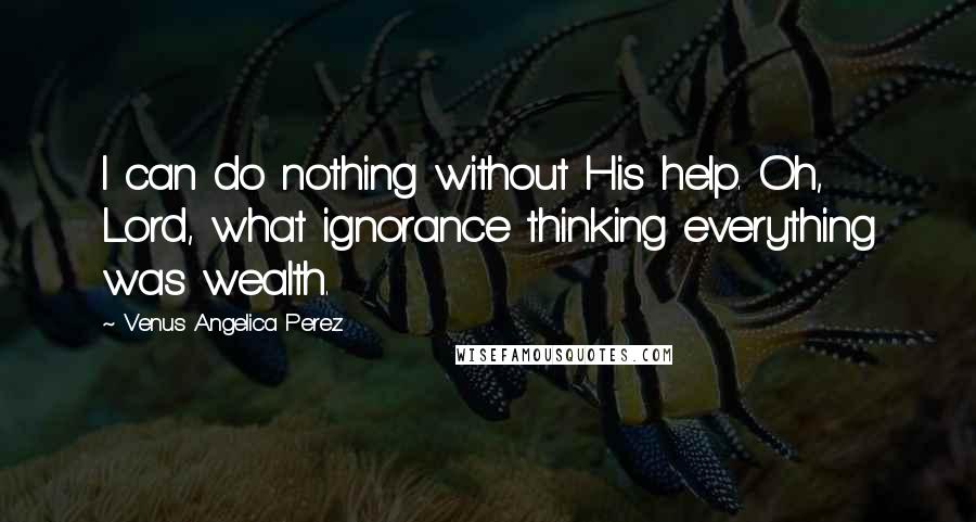 Venus Angelica Perez Quotes: I can do nothing without His help. Oh, Lord, what ignorance thinking everything was wealth.