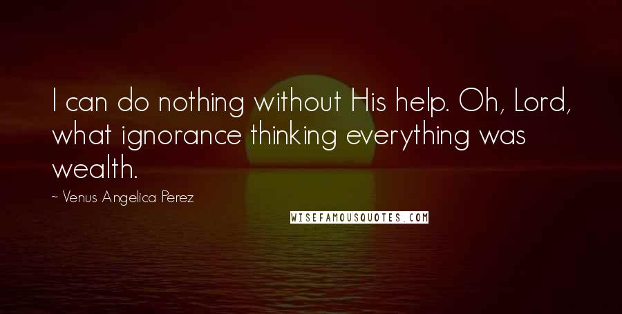 Venus Angelica Perez Quotes: I can do nothing without His help. Oh, Lord, what ignorance thinking everything was wealth.