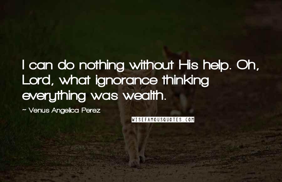 Venus Angelica Perez Quotes: I can do nothing without His help. Oh, Lord, what ignorance thinking everything was wealth.
