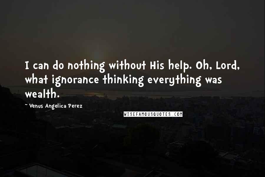 Venus Angelica Perez Quotes: I can do nothing without His help. Oh, Lord, what ignorance thinking everything was wealth.