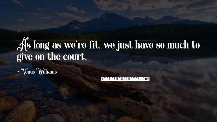 Venus Williams Quotes: As long as we're fit, we just have so much to give on the court.