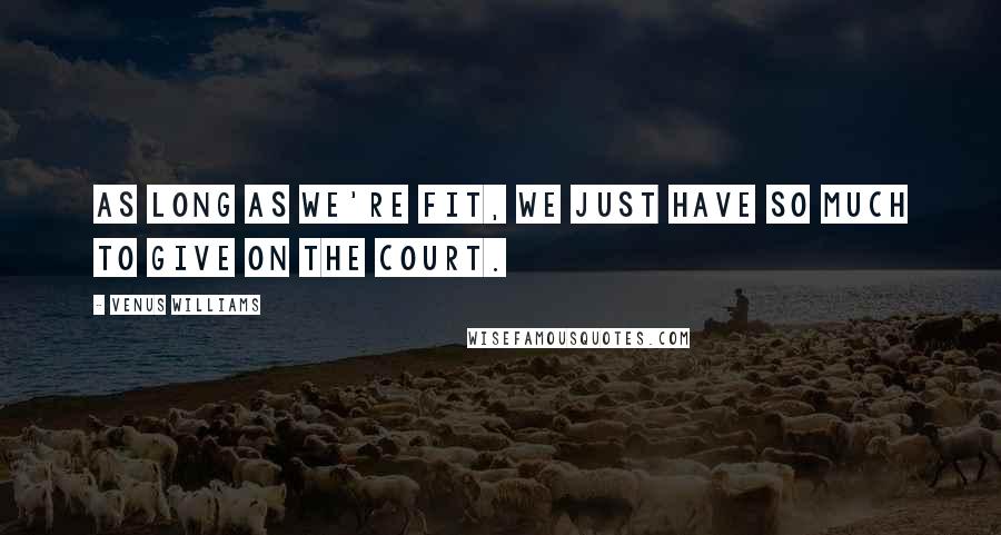 Venus Williams Quotes: As long as we're fit, we just have so much to give on the court.