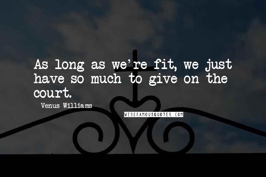 Venus Williams Quotes: As long as we're fit, we just have so much to give on the court.