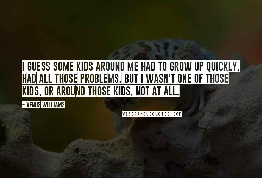 Venus Williams Quotes: I guess some kids around me had to grow up quickly, had all those problems. But I wasn't one of those kids, or around those kids, not at all.