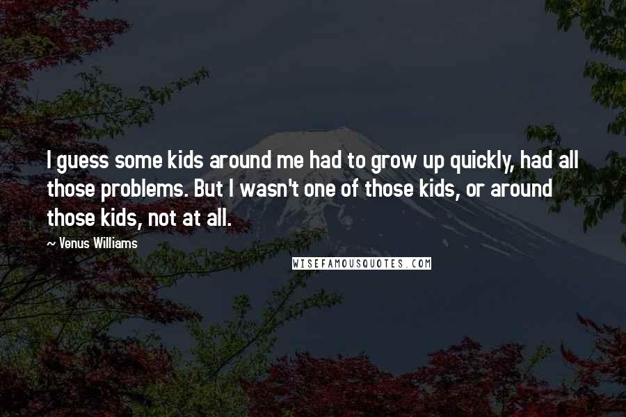 Venus Williams Quotes: I guess some kids around me had to grow up quickly, had all those problems. But I wasn't one of those kids, or around those kids, not at all.