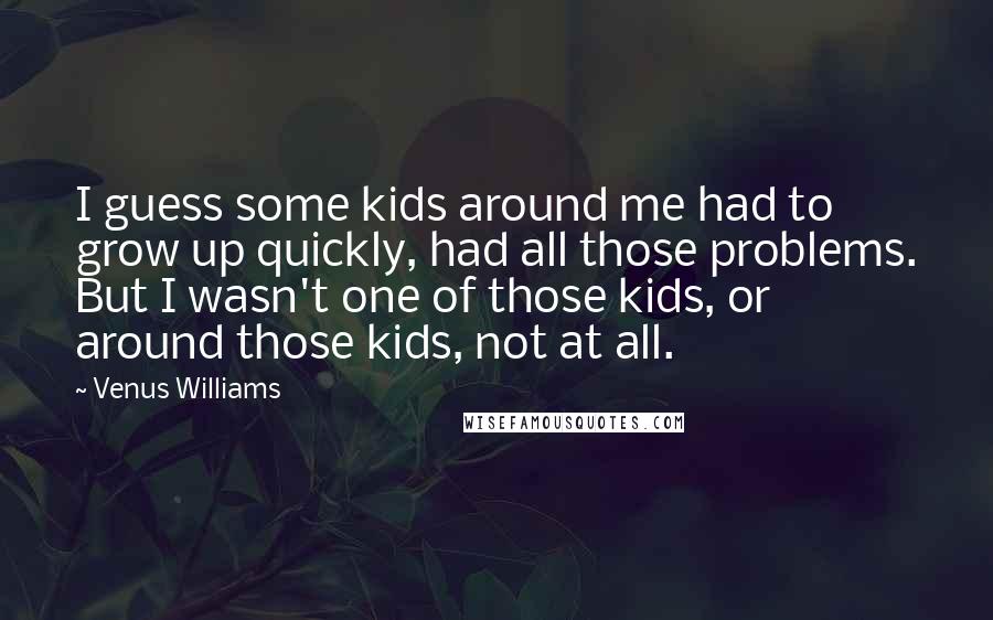 Venus Williams Quotes: I guess some kids around me had to grow up quickly, had all those problems. But I wasn't one of those kids, or around those kids, not at all.