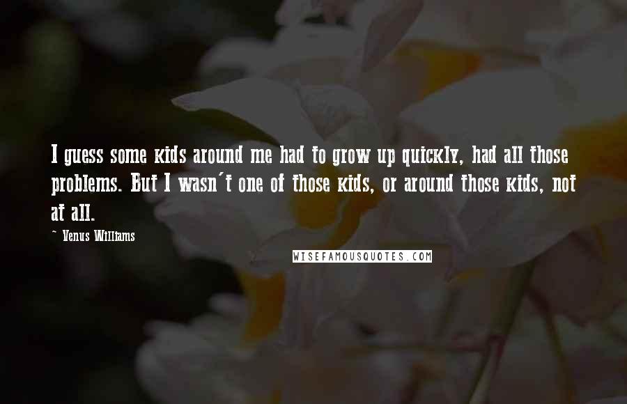 Venus Williams Quotes: I guess some kids around me had to grow up quickly, had all those problems. But I wasn't one of those kids, or around those kids, not at all.