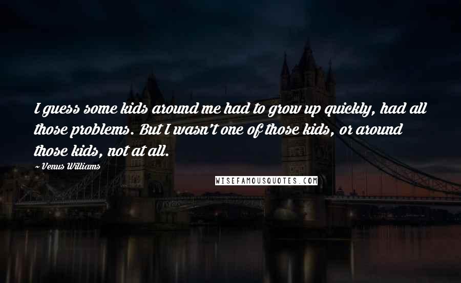 Venus Williams Quotes: I guess some kids around me had to grow up quickly, had all those problems. But I wasn't one of those kids, or around those kids, not at all.