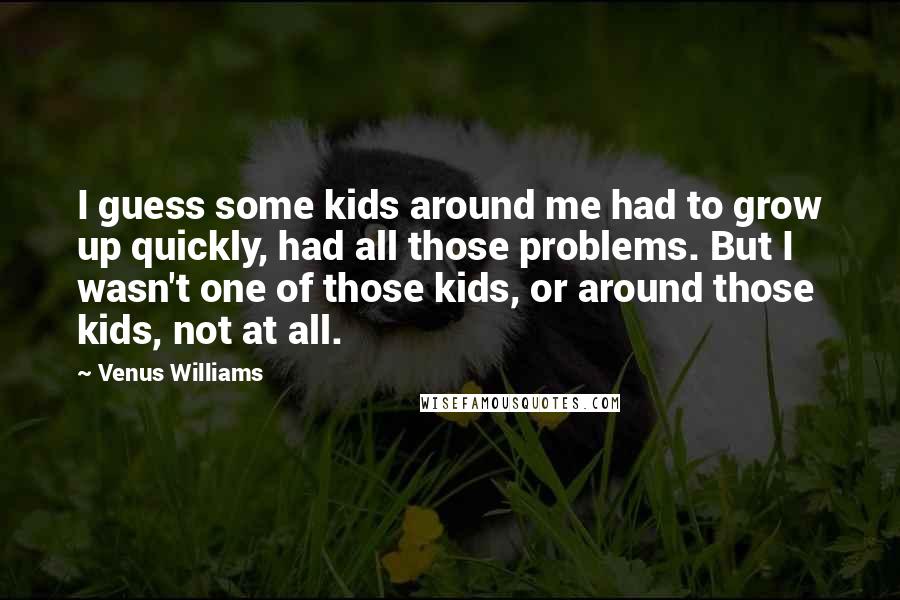 Venus Williams Quotes: I guess some kids around me had to grow up quickly, had all those problems. But I wasn't one of those kids, or around those kids, not at all.