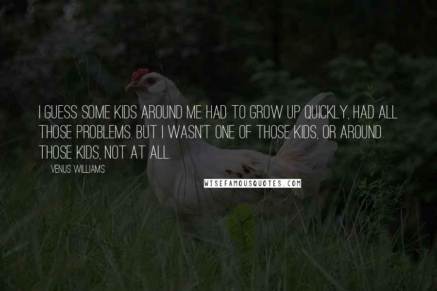 Venus Williams Quotes: I guess some kids around me had to grow up quickly, had all those problems. But I wasn't one of those kids, or around those kids, not at all.